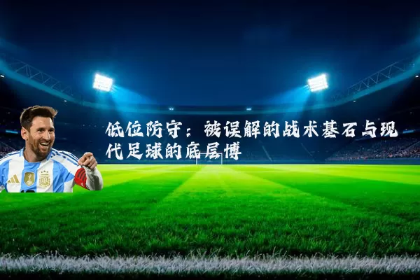 低位防守:被误解的战术基石与现代足球的底层博弈
